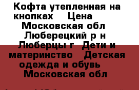 Кофта утепленная на кнопках. › Цена ­ 450 - Московская обл., Люберецкий р-н, Люберцы г. Дети и материнство » Детская одежда и обувь   . Московская обл.